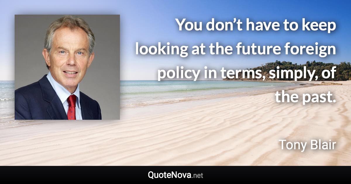 You don’t have to keep looking at the future foreign policy in terms, simply, of the past. - Tony Blair quote