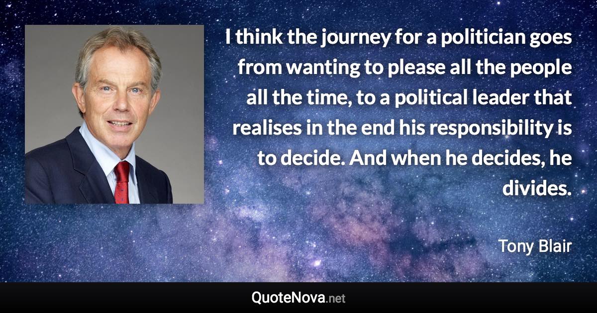 I think the journey for a politician goes from wanting to please all the people all the time, to a political leader that realises in the end his responsibility is to decide. And when he decides, he divides. - Tony Blair quote