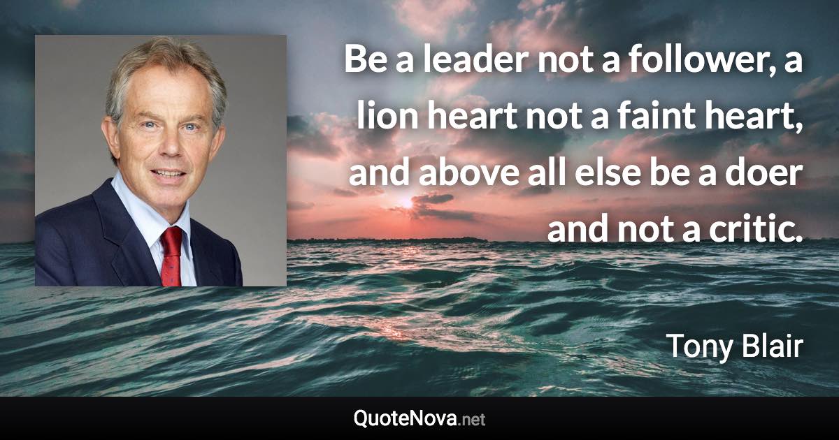 Be a leader not a follower, a lion heart not a faint heart, and above all else be a doer and not a critic. - Tony Blair quote