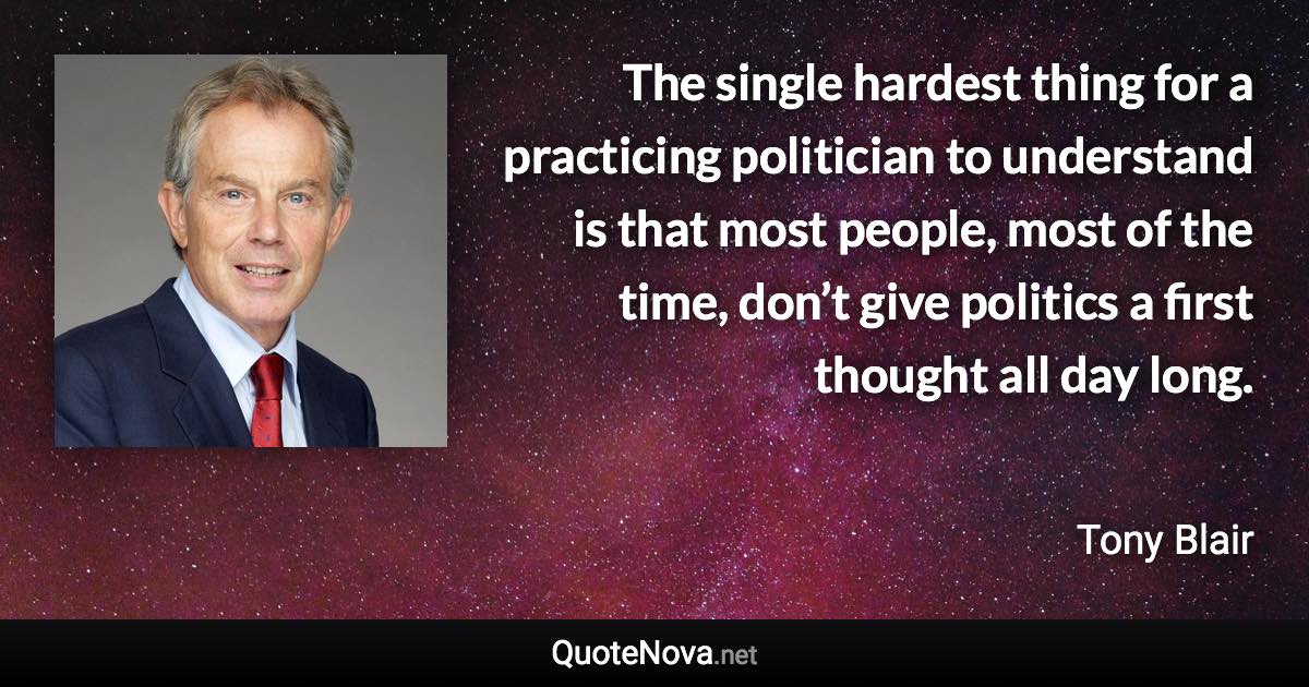 The single hardest thing for a practicing politician to understand is that most people, most of the time, don’t give politics a first thought all day long. - Tony Blair quote