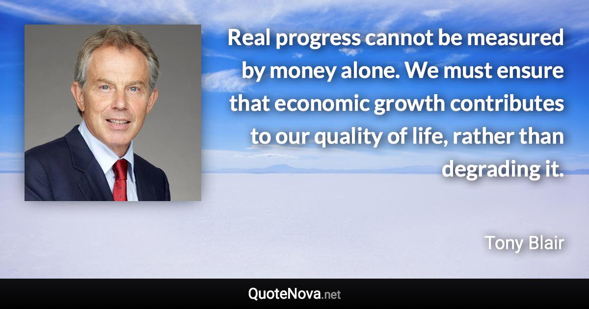 Real progress cannot be measured by money alone. We must ensure that economic growth contributes to our quality of life, rather than degrading it. - Tony Blair quote