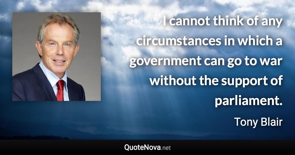 I cannot think of any circumstances in which a government can go to war without the support of parliament. - Tony Blair quote