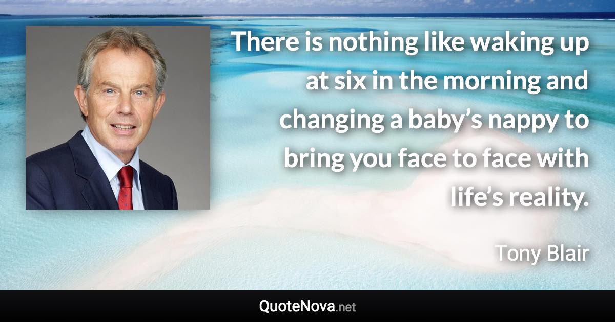 There is nothing like waking up at six in the morning and changing a baby’s nappy to bring you face to face with life’s reality. - Tony Blair quote