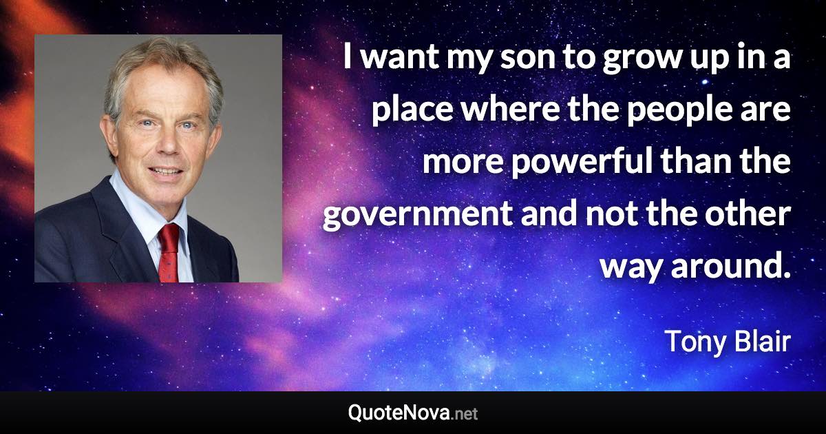 I want my son to grow up in a place where the people are more powerful than the government and not the other way around. - Tony Blair quote