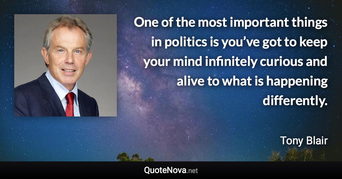 One of the most important things in politics is you’ve got to keep your mind infinitely curious and alive to what is happening differently. - Tony Blair quote