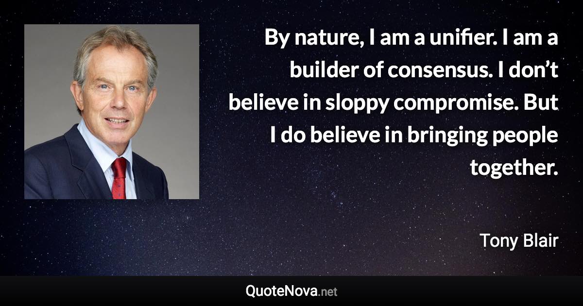 By nature, I am a unifier. I am a builder of consensus. I don’t believe in sloppy compromise. But I do believe in bringing people together. - Tony Blair quote