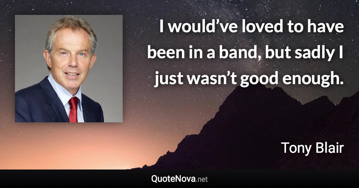 I would’ve loved to have been in a band, but sadly I just wasn’t good enough. - Tony Blair quote