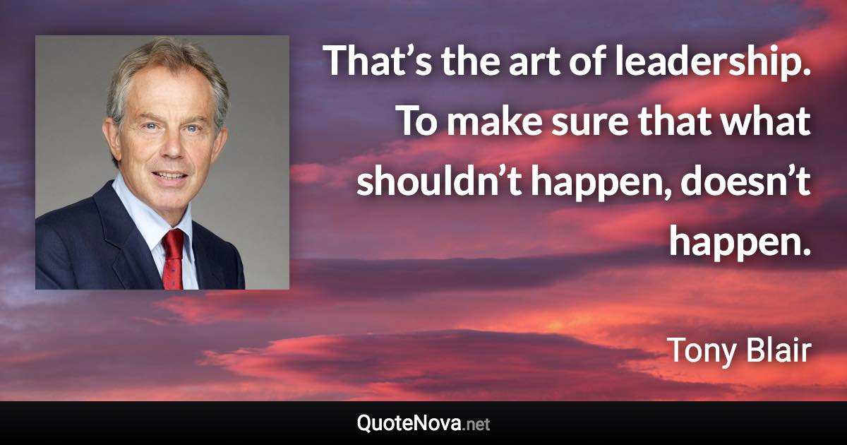 That’s the art of leadership. To make sure that what shouldn’t happen, doesn’t happen. - Tony Blair quote