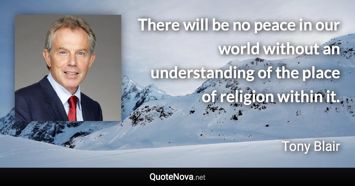 There will be no peace in our world without an understanding of the place of religion within it. - Tony Blair quote