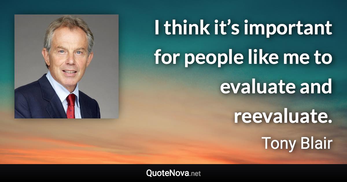 I think it’s important for people like me to evaluate and reevaluate. - Tony Blair quote