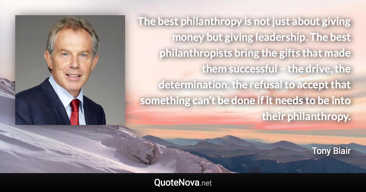 The best philanthropy is not just about giving money but giving leadership. The best philanthropists bring the gifts that made them successful – the drive, the determination, the refusal to accept that something can’t be done if it needs to be into their philanthropy. - Tony Blair quote