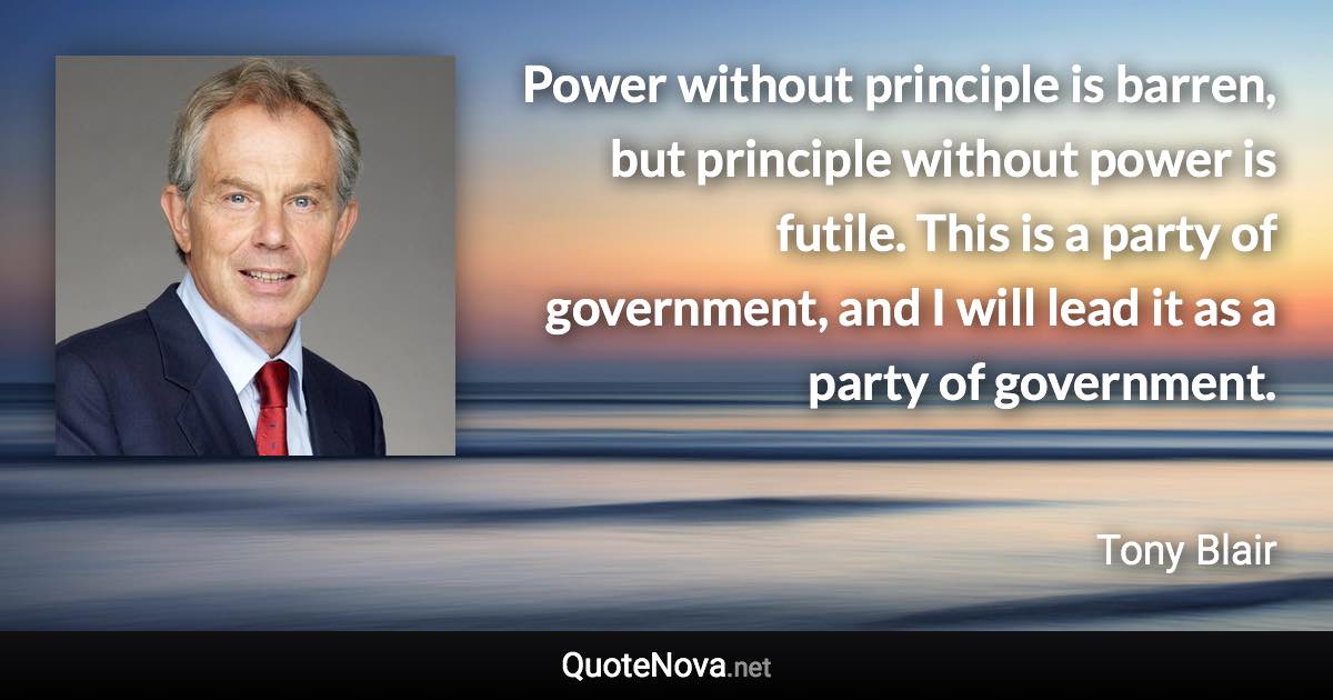 Power without principle is barren, but principle without power is futile. This is a party of government, and I will lead it as a party of government. - Tony Blair quote