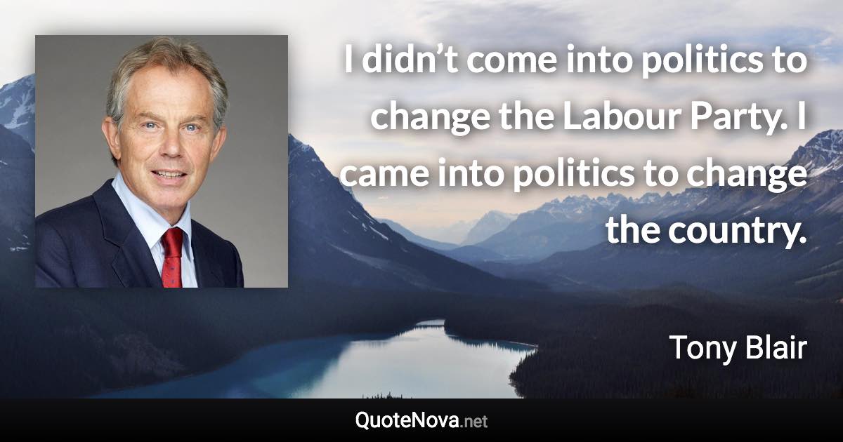 I didn’t come into politics to change the Labour Party. I came into politics to change the country. - Tony Blair quote
