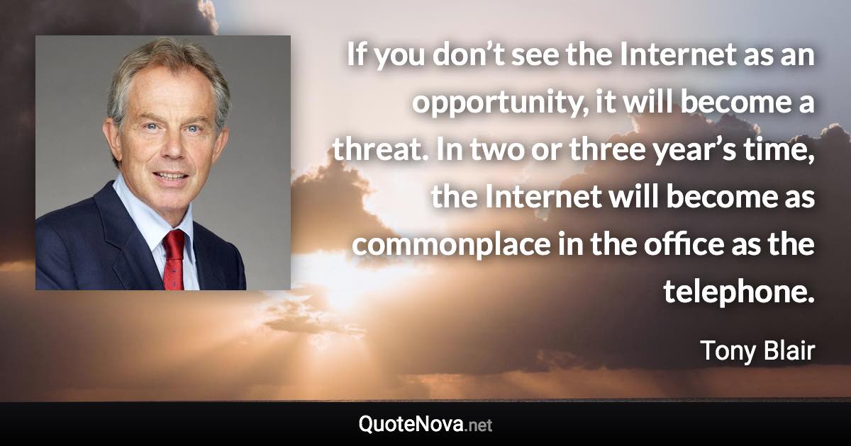 If you don’t see the Internet as an opportunity, it will become a threat. In two or three year’s time, the Internet will become as commonplace in the office as the telephone. - Tony Blair quote