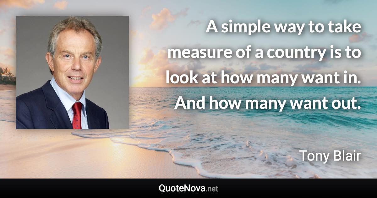 A simple way to take measure of a country is to look at how many want in. And how many want out. - Tony Blair quote