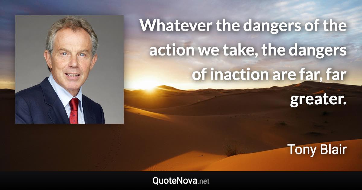 Whatever the dangers of the action we take, the dangers of inaction are far, far greater. - Tony Blair quote