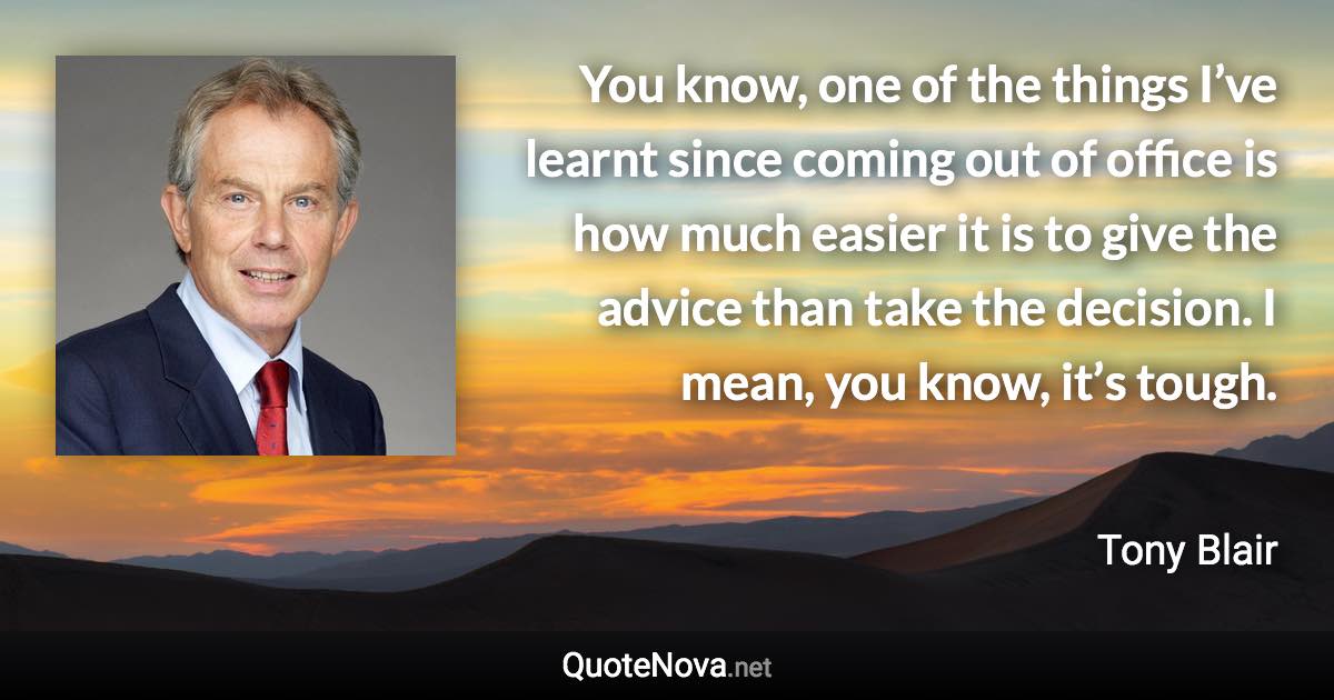 You know, one of the things I’ve learnt since coming out of office is how much easier it is to give the advice than take the decision. I mean, you know, it’s tough. - Tony Blair quote