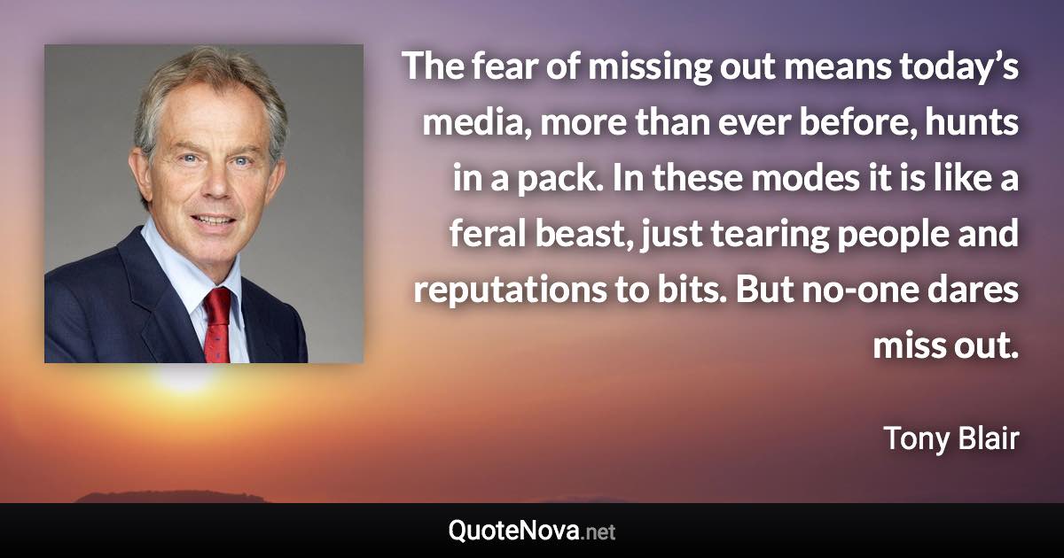 The fear of missing out means today’s media, more than ever before, hunts in a pack. In these modes it is like a feral beast, just tearing people and reputations to bits. But no-one dares miss out. - Tony Blair quote