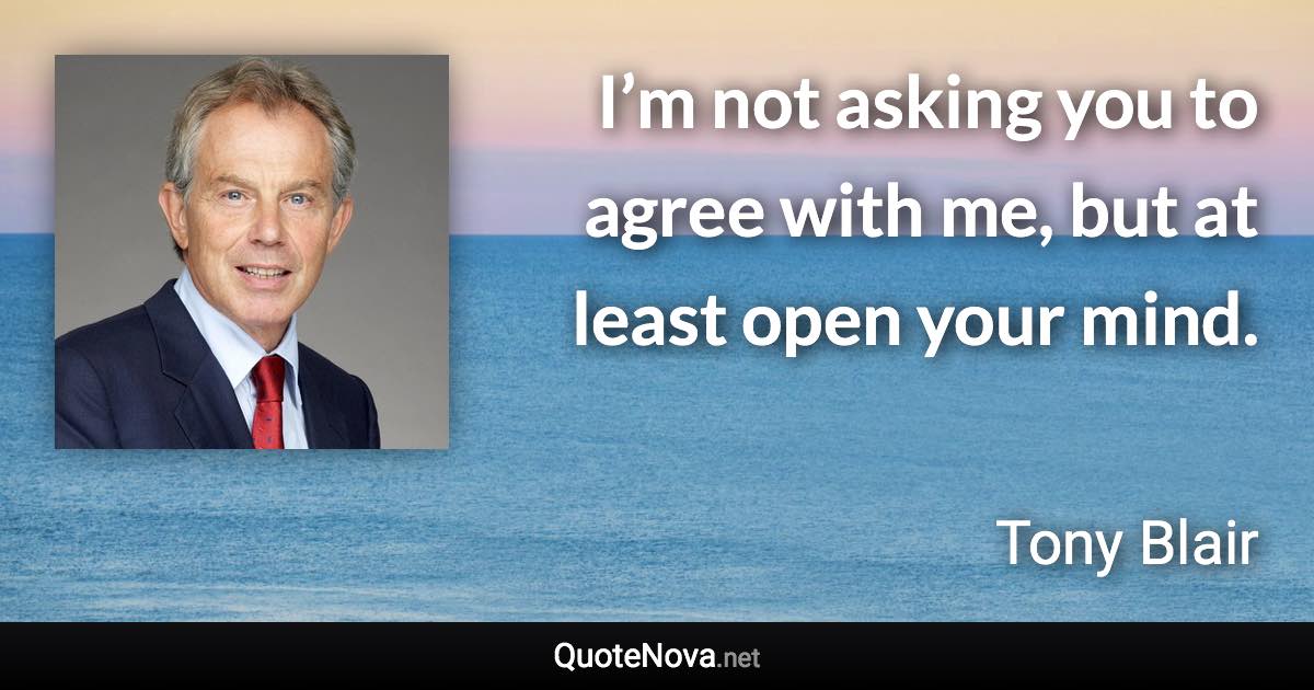 I’m not asking you to agree with me, but at least open your mind. - Tony Blair quote