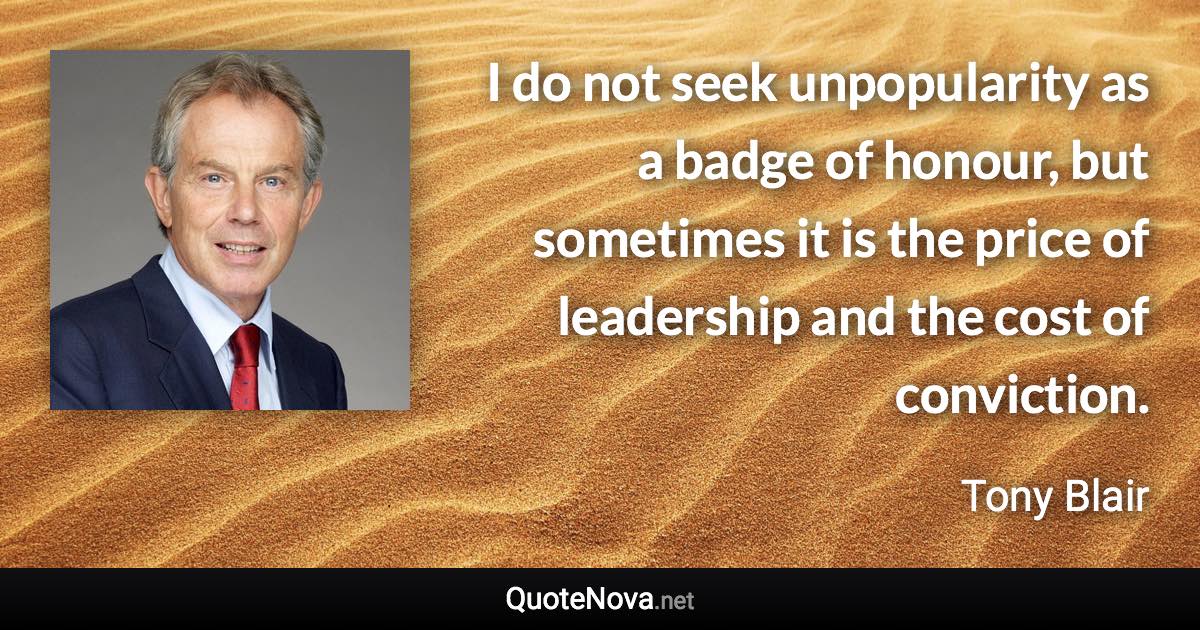 I do not seek unpopularity as a badge of honour, but sometimes it is the price of leadership and the cost of conviction. - Tony Blair quote