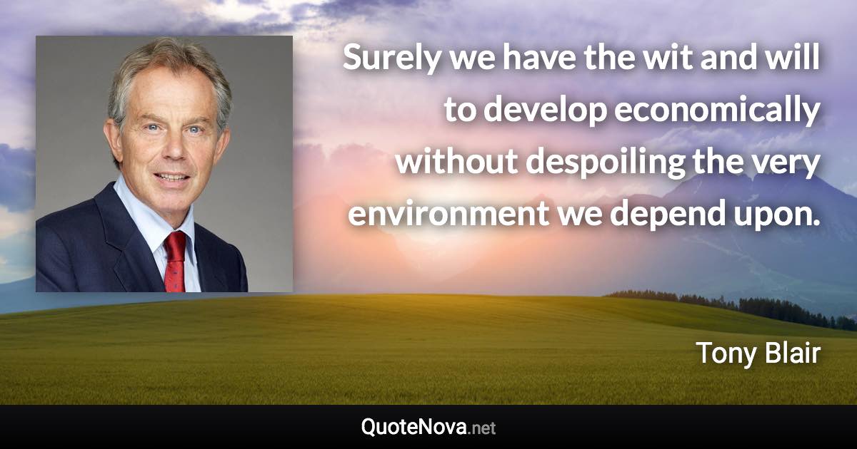 Surely we have the wit and will to develop economically without despoiling the very environment we depend upon. - Tony Blair quote