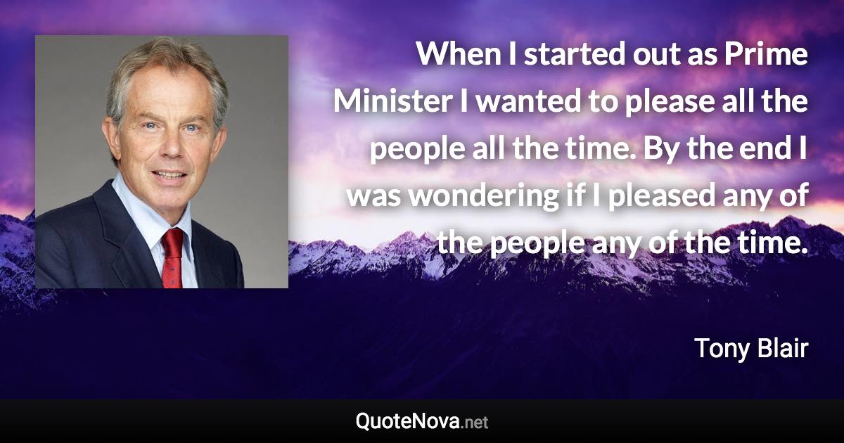 When I started out as Prime Minister I wanted to please all the people all the time. By the end I was wondering if I pleased any of the people any of the time. - Tony Blair quote