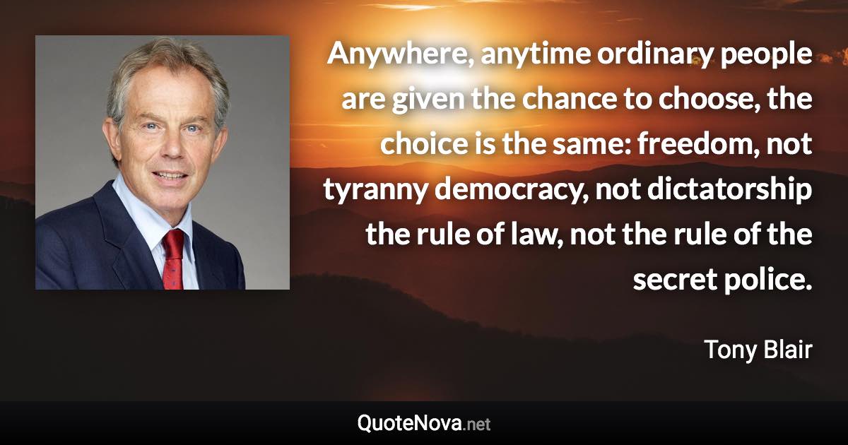 Anywhere, anytime ordinary people are given the chance to choose, the choice is the same: freedom, not tyranny democracy, not dictatorship the rule of law, not the rule of the secret police. - Tony Blair quote