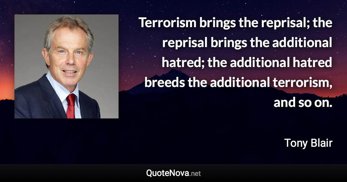 Terrorism brings the reprisal; the reprisal brings the additional hatred; the additional hatred breeds the additional terrorism, and so on. - Tony Blair quote