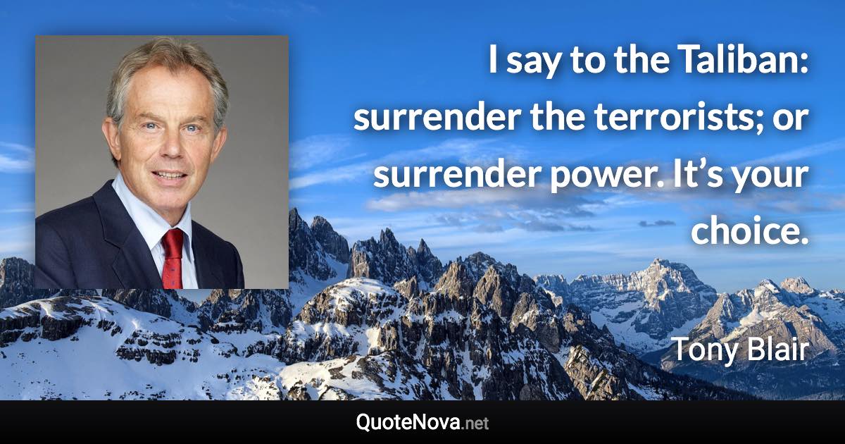 I say to the Taliban: surrender the terrorists; or surrender power. It’s your choice. - Tony Blair quote