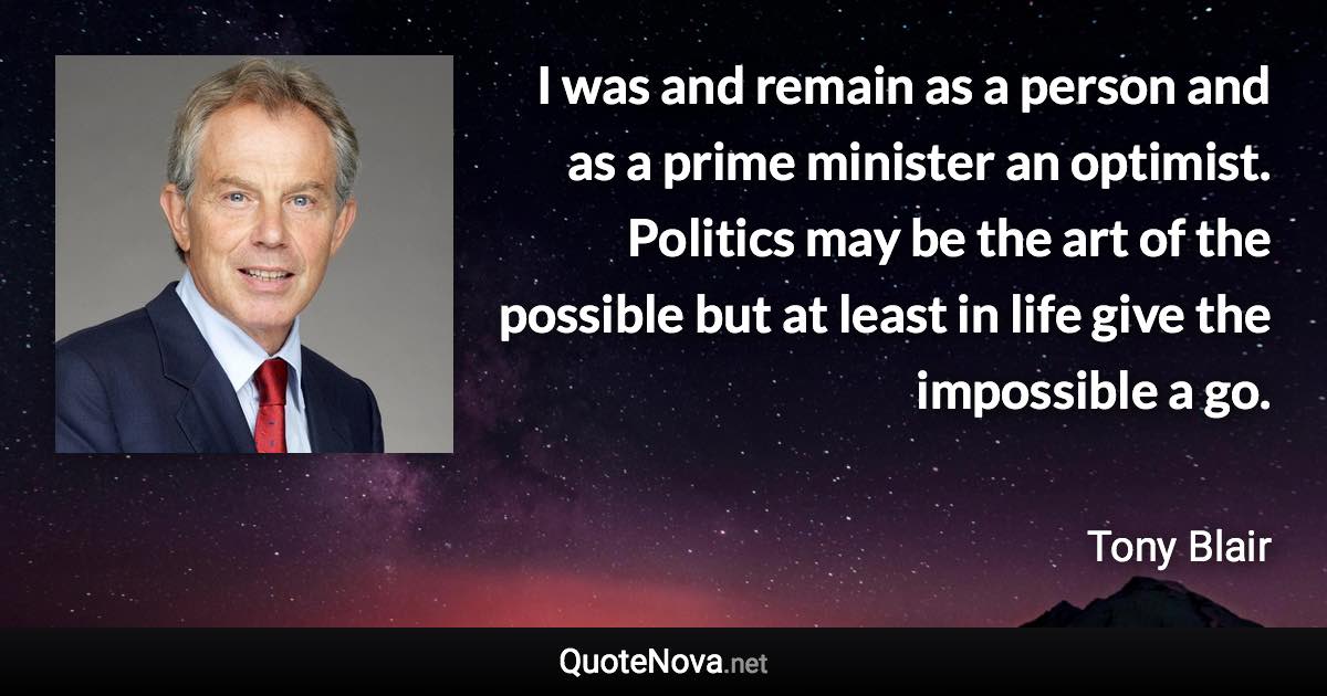 I was and remain as a person and as a prime minister an optimist. Politics may be the art of the possible but at least in life give the impossible a go. - Tony Blair quote