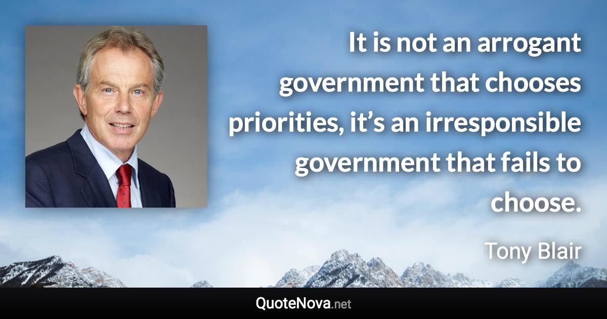 It is not an arrogant government that chooses priorities, it’s an irresponsible government that fails to choose. - Tony Blair quote