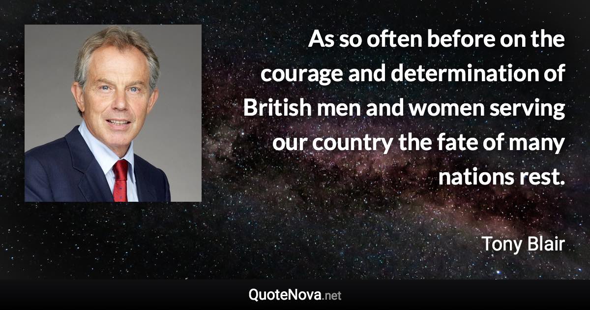 As so often before on the courage and determination of British men and women serving our country the fate of many nations rest. - Tony Blair quote