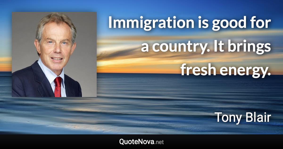 Immigration is good for a country. It brings fresh energy. - Tony Blair quote