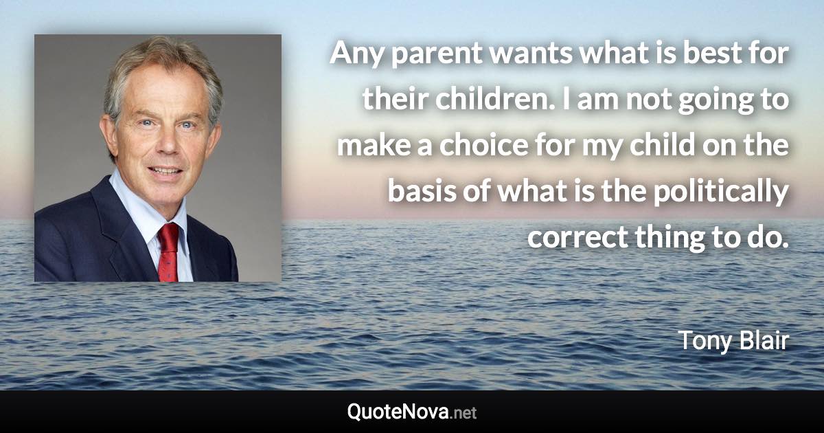 Any parent wants what is best for their children. I am not going to make a choice for my child on the basis of what is the politically correct thing to do. - Tony Blair quote