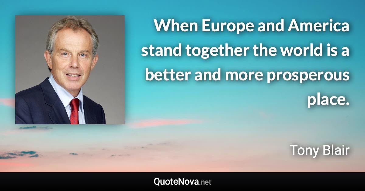 When Europe and America stand together the world is a better and more prosperous place. - Tony Blair quote