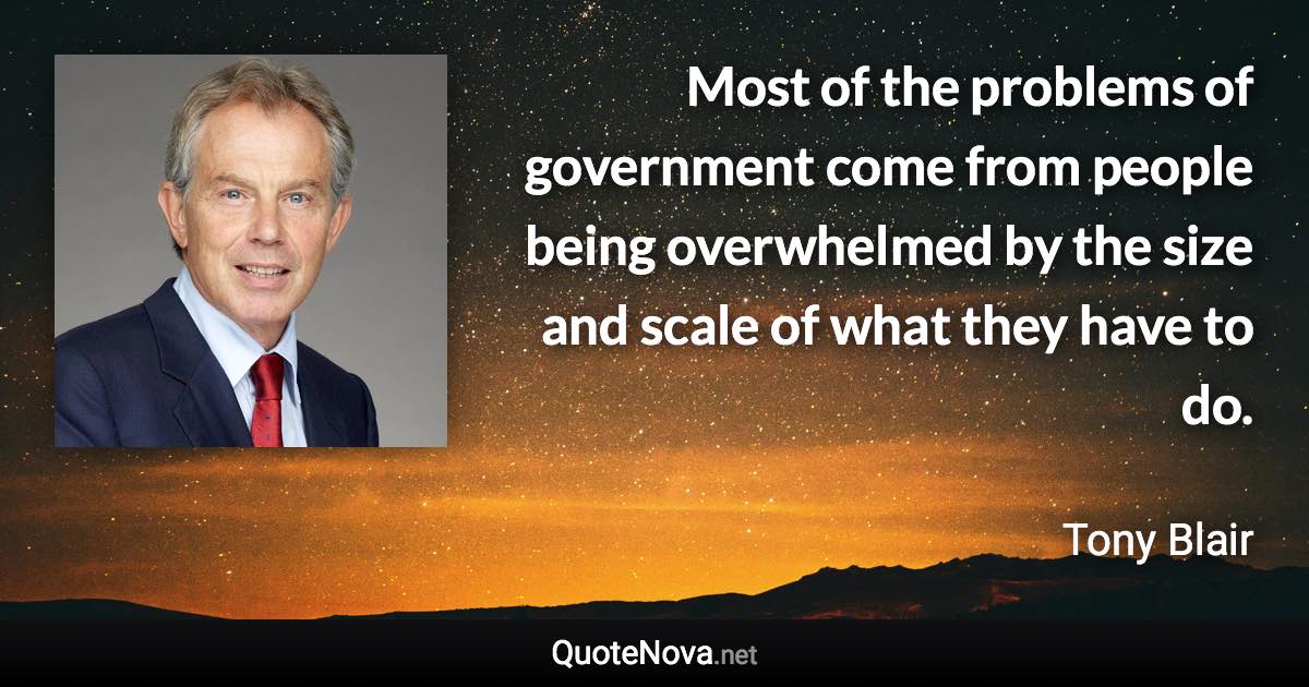 Most of the problems of government come from people being overwhelmed by the size and scale of what they have to do. - Tony Blair quote