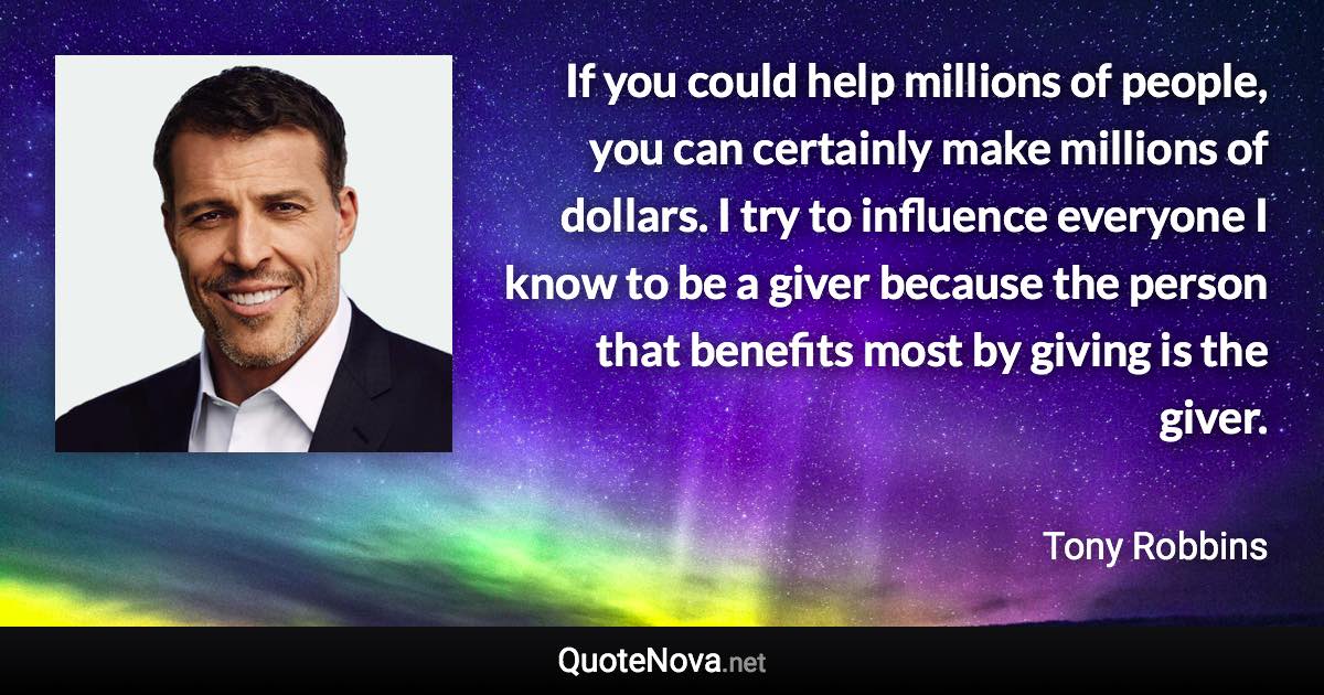 If you could help millions of people, you can certainly make millions of dollars. I try to influence everyone I know to be a giver because the person that benefits most by giving is the giver. - Tony Robbins quote