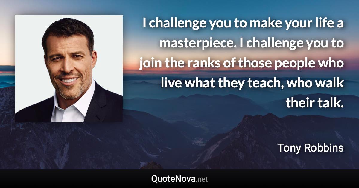 I challenge you to make your life a masterpiece. I challenge you to join the ranks of those people who live what they teach, who walk their talk. - Tony Robbins quote