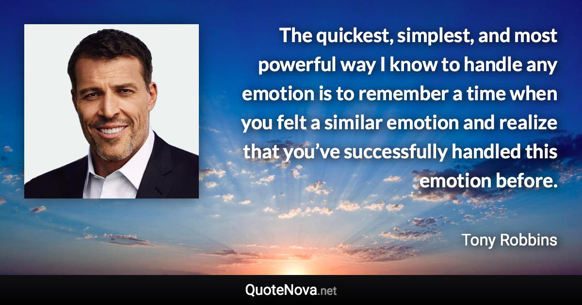 The quickest, simplest, and most powerful way I know to handle any emotion is to remember a time when you felt a similar emotion and realize that you’ve successfully handled this emotion before. - Tony Robbins quote