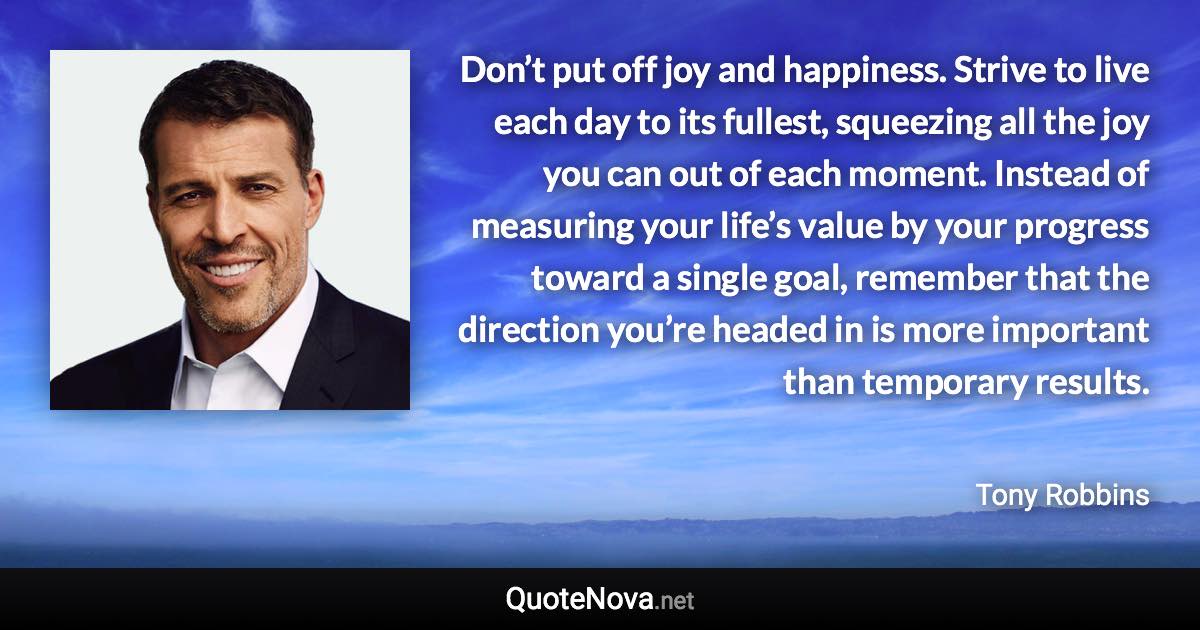 Don’t put off joy and happiness. Strive to live each day to its fullest, squeezing all the joy you can out of each moment. Instead of measuring your life’s value by your progress toward a single goal, remember that the direction you’re headed in is more important than temporary results. - Tony Robbins quote