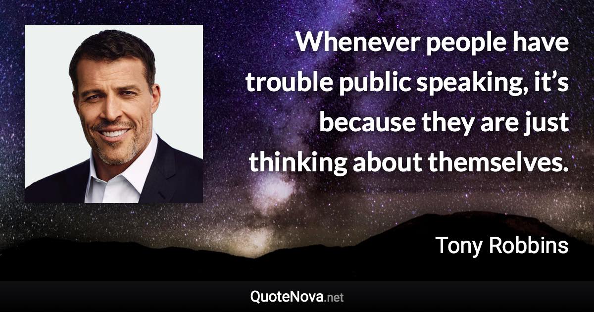 Whenever people have trouble public speaking, it’s because they are just thinking about themselves. - Tony Robbins quote