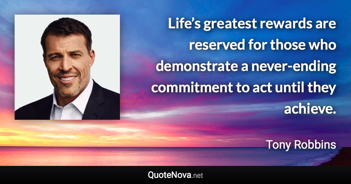 Life’s greatest rewards are reserved for those who demonstrate a never-ending commitment to act until they achieve. - Tony Robbins quote