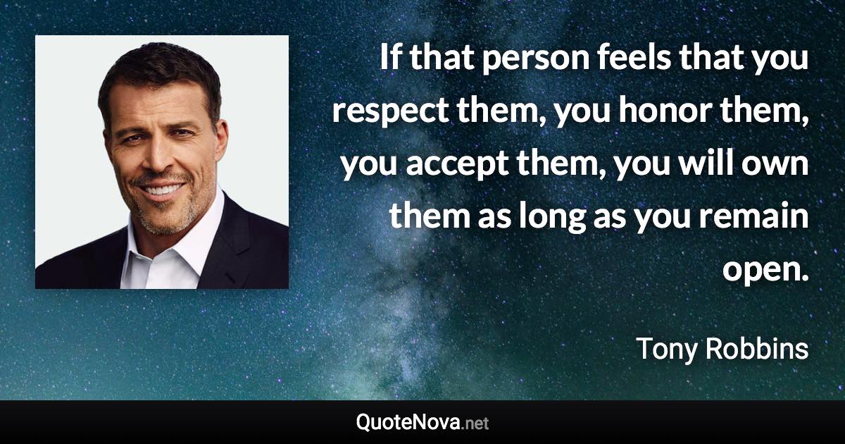 If that person feels that you respect them, you honor them, you accept them, you will own them as long as you remain open. - Tony Robbins quote