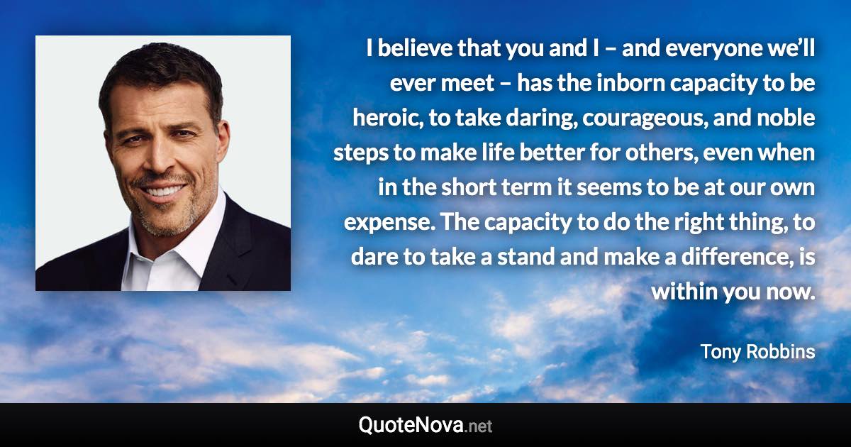 I believe that you and I – and everyone we’ll ever meet – has the inborn capacity to be heroic, to take daring, courageous, and noble steps to make life better for others, even when in the short term it seems to be at our own expense. The capacity to do the right thing, to dare to take a stand and make a difference, is within you now. - Tony Robbins quote