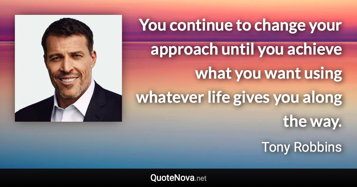 You continue to change your approach until you achieve what you want using whatever life gives you along the way. - Tony Robbins quote