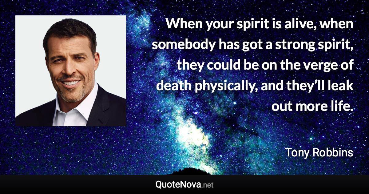 When your spirit is alive, when somebody has got a strong spirit, they could be on the verge of death physically, and they’ll leak out more life. - Tony Robbins quote