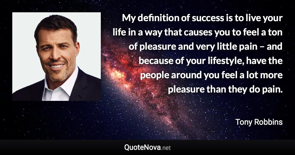 My definition of success is to live your life in a way that causes you to feel a ton of pleasure and very little pain – and because of your lifestyle, have the people around you feel a lot more pleasure than they do pain. - Tony Robbins quote