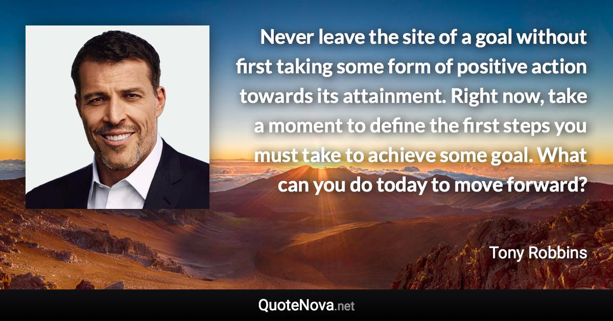 Never leave the site of a goal without first taking some form of positive action towards its attainment. Right now, take a moment to define the first steps you must take to achieve some goal. What can you do today to move forward? - Tony Robbins quote