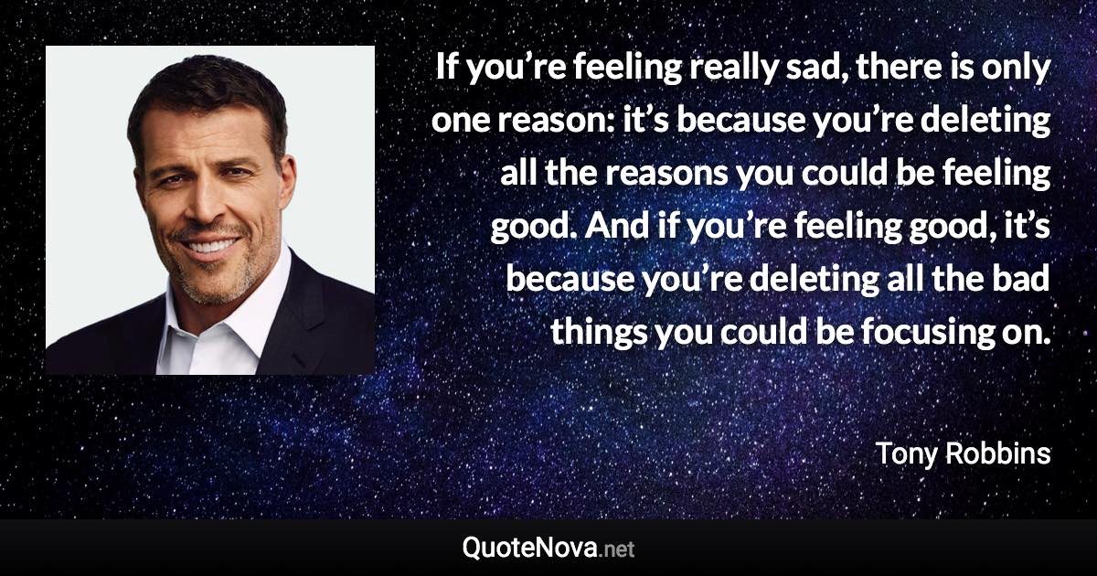 If you’re feeling really sad, there is only one reason: it’s because you’re deleting all the reasons you could be feeling good. And if you’re feeling good, it’s because you’re deleting all the bad things you could be focusing on. - Tony Robbins quote