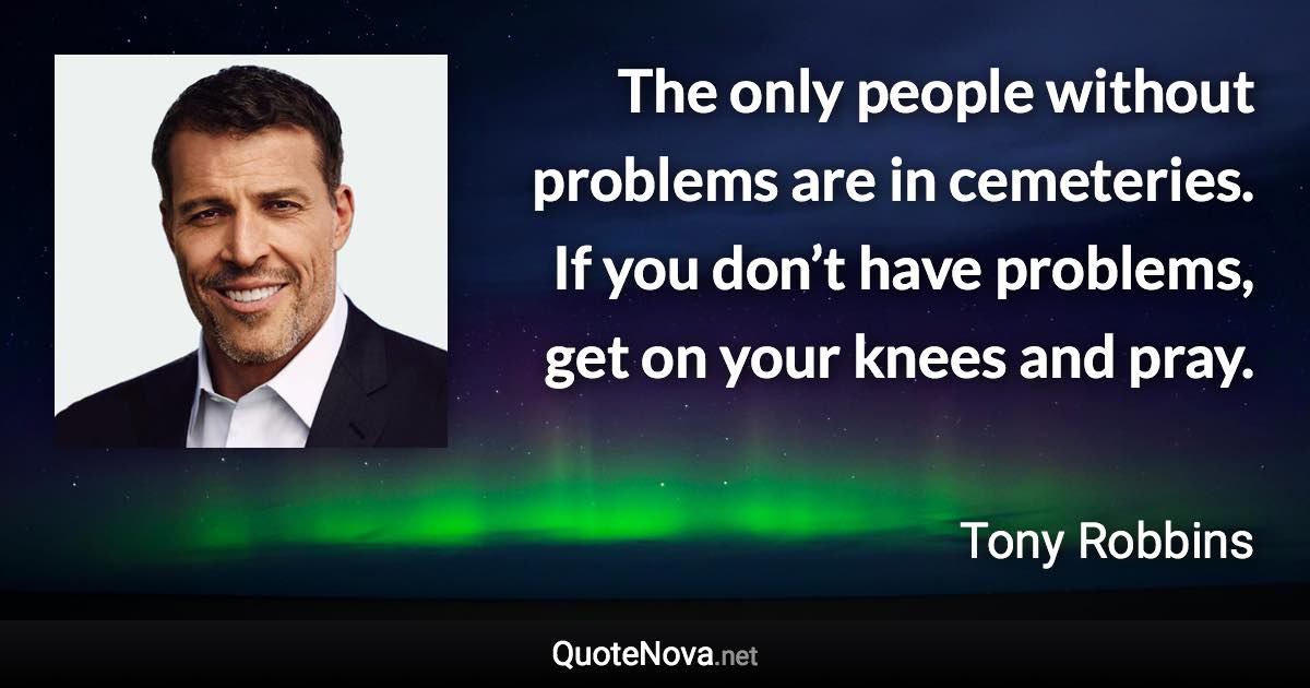 The only people without problems are in cemeteries. If you don’t have problems, get on your knees and pray. - Tony Robbins quote